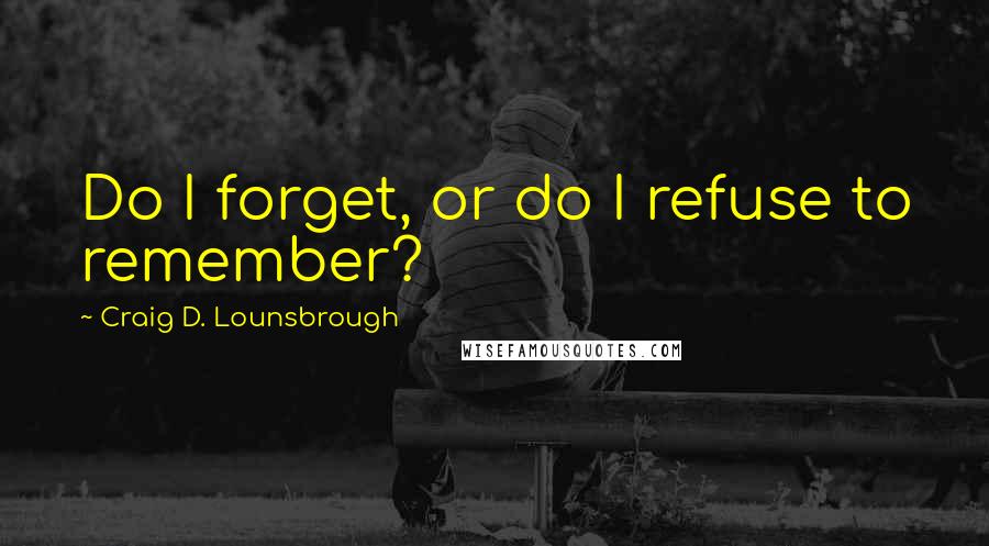 Craig D. Lounsbrough Quotes: Do I forget, or do I refuse to remember?