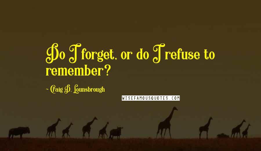 Craig D. Lounsbrough Quotes: Do I forget, or do I refuse to remember?