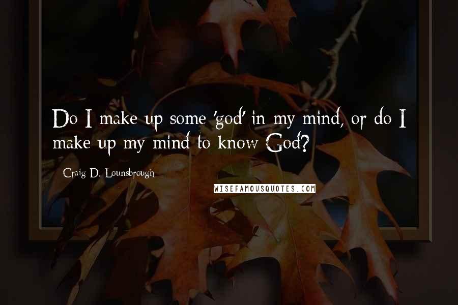 Craig D. Lounsbrough Quotes: Do I make up some 'god' in my mind, or do I make up my mind to know God?