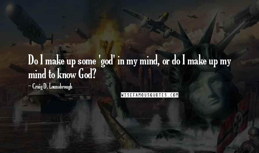 Craig D. Lounsbrough Quotes: Do I make up some 'god' in my mind, or do I make up my mind to know God?