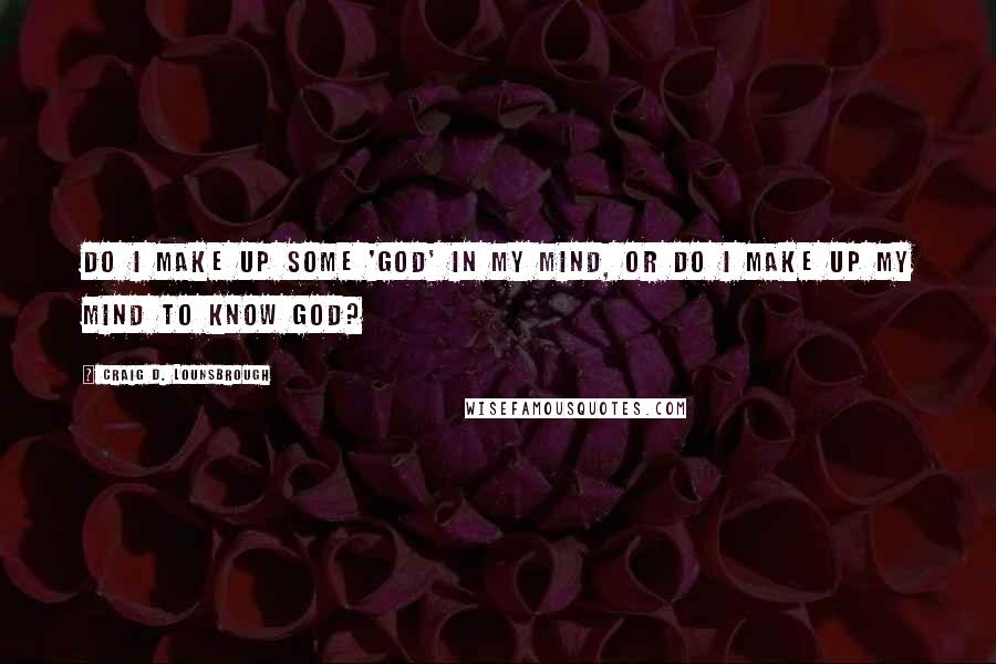 Craig D. Lounsbrough Quotes: Do I make up some 'god' in my mind, or do I make up my mind to know God?