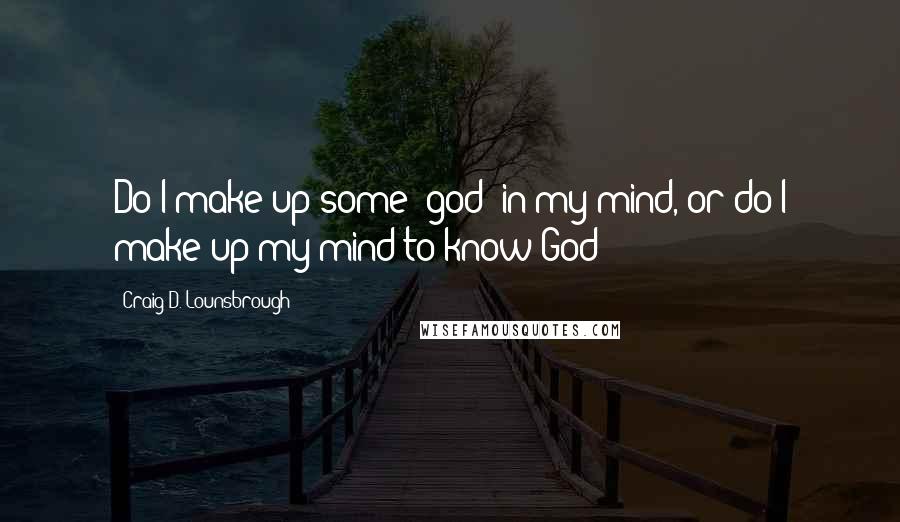 Craig D. Lounsbrough Quotes: Do I make up some 'god' in my mind, or do I make up my mind to know God?