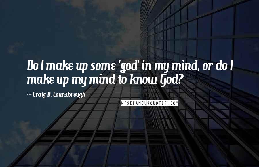 Craig D. Lounsbrough Quotes: Do I make up some 'god' in my mind, or do I make up my mind to know God?