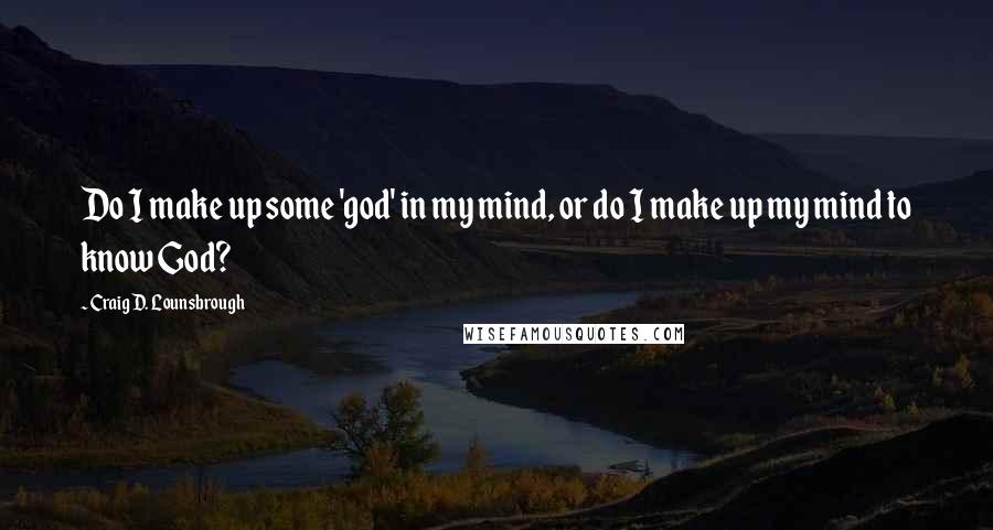 Craig D. Lounsbrough Quotes: Do I make up some 'god' in my mind, or do I make up my mind to know God?