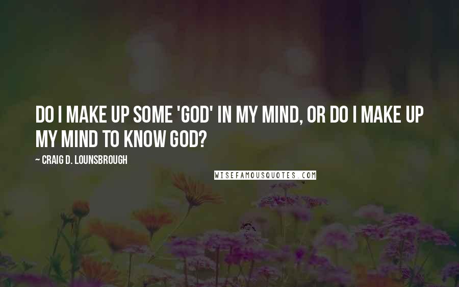 Craig D. Lounsbrough Quotes: Do I make up some 'god' in my mind, or do I make up my mind to know God?