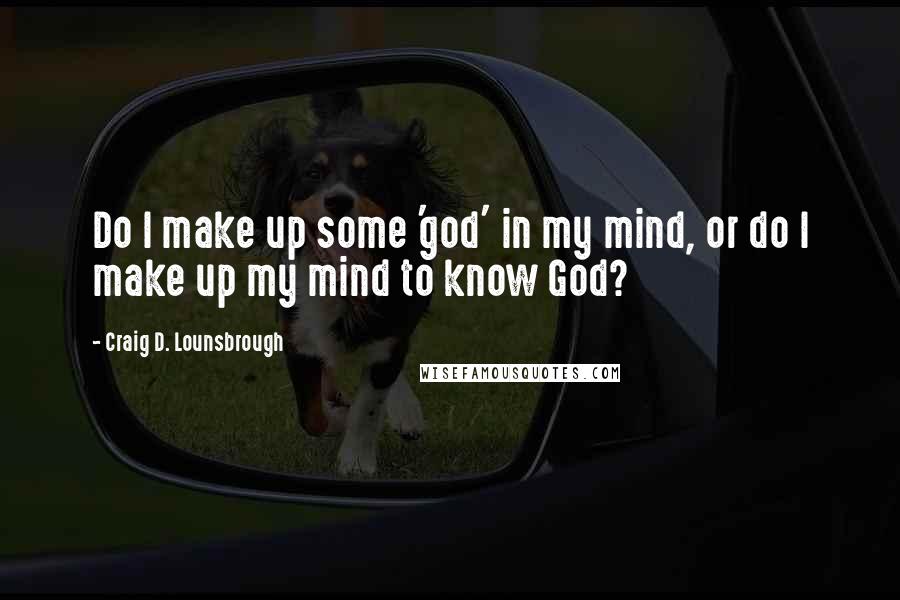 Craig D. Lounsbrough Quotes: Do I make up some 'god' in my mind, or do I make up my mind to know God?