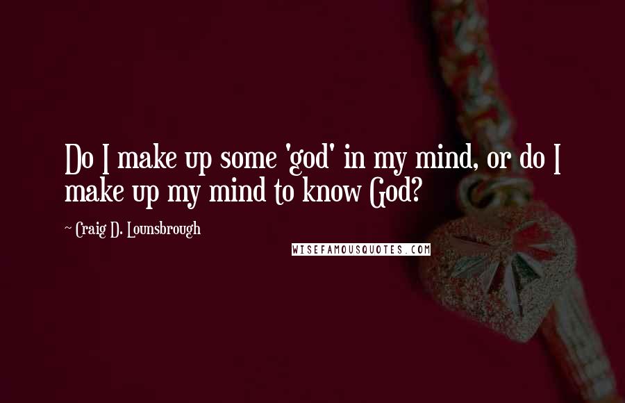 Craig D. Lounsbrough Quotes: Do I make up some 'god' in my mind, or do I make up my mind to know God?