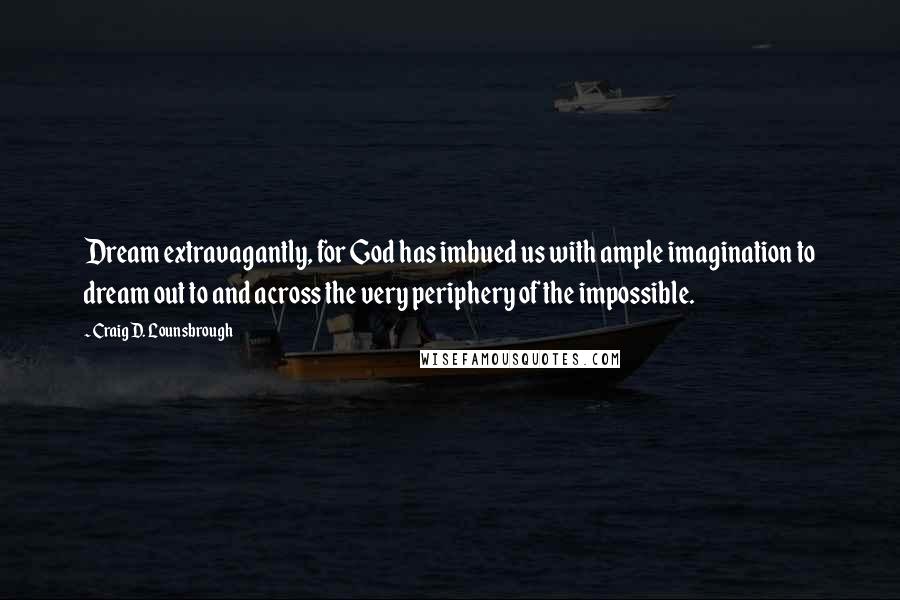 Craig D. Lounsbrough Quotes: Dream extravagantly, for God has imbued us with ample imagination to dream out to and across the very periphery of the impossible.