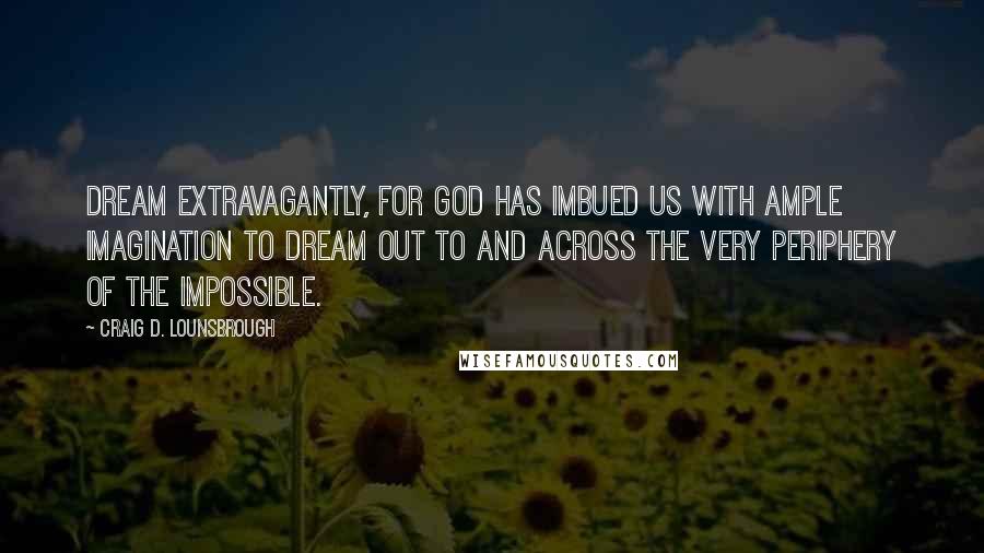 Craig D. Lounsbrough Quotes: Dream extravagantly, for God has imbued us with ample imagination to dream out to and across the very periphery of the impossible.