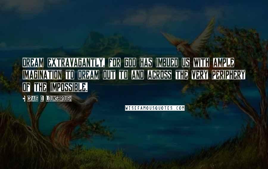 Craig D. Lounsbrough Quotes: Dream extravagantly, for God has imbued us with ample imagination to dream out to and across the very periphery of the impossible.