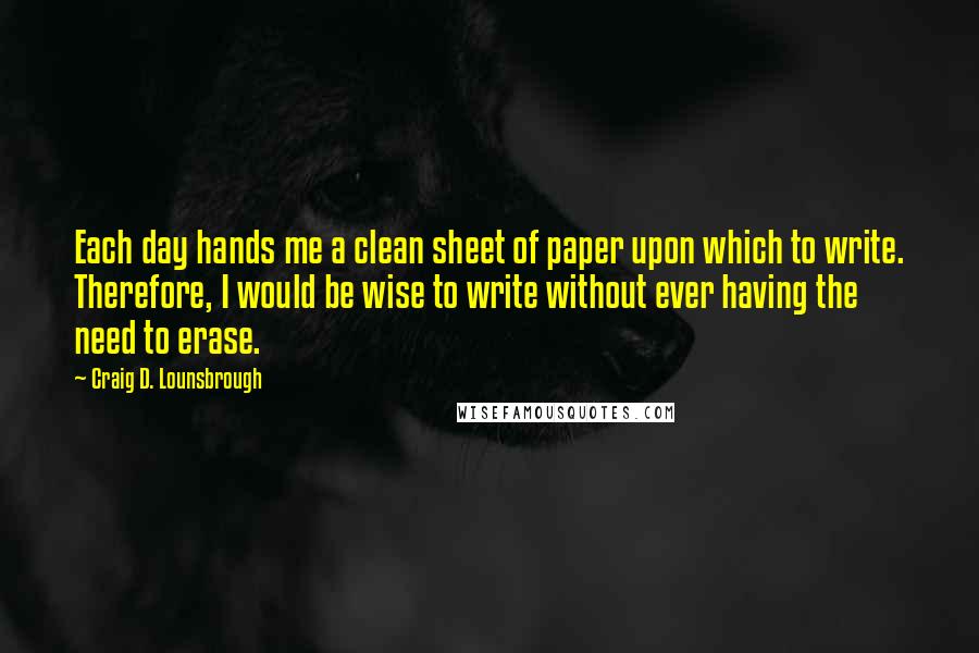 Craig D. Lounsbrough Quotes: Each day hands me a clean sheet of paper upon which to write. Therefore, I would be wise to write without ever having the need to erase.