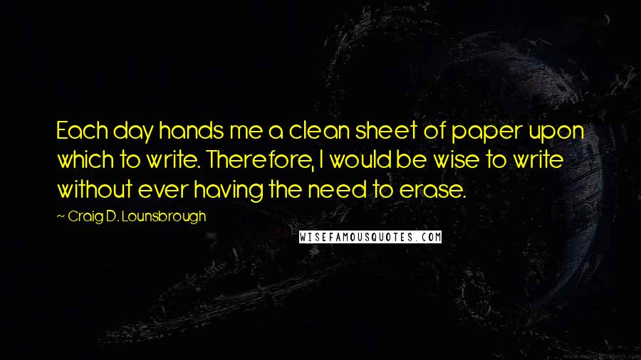 Craig D. Lounsbrough Quotes: Each day hands me a clean sheet of paper upon which to write. Therefore, I would be wise to write without ever having the need to erase.
