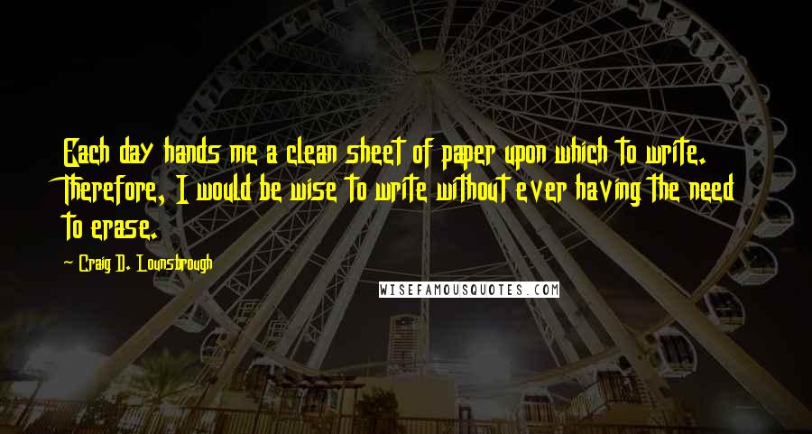 Craig D. Lounsbrough Quotes: Each day hands me a clean sheet of paper upon which to write. Therefore, I would be wise to write without ever having the need to erase.