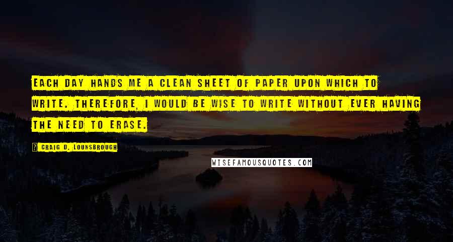 Craig D. Lounsbrough Quotes: Each day hands me a clean sheet of paper upon which to write. Therefore, I would be wise to write without ever having the need to erase.