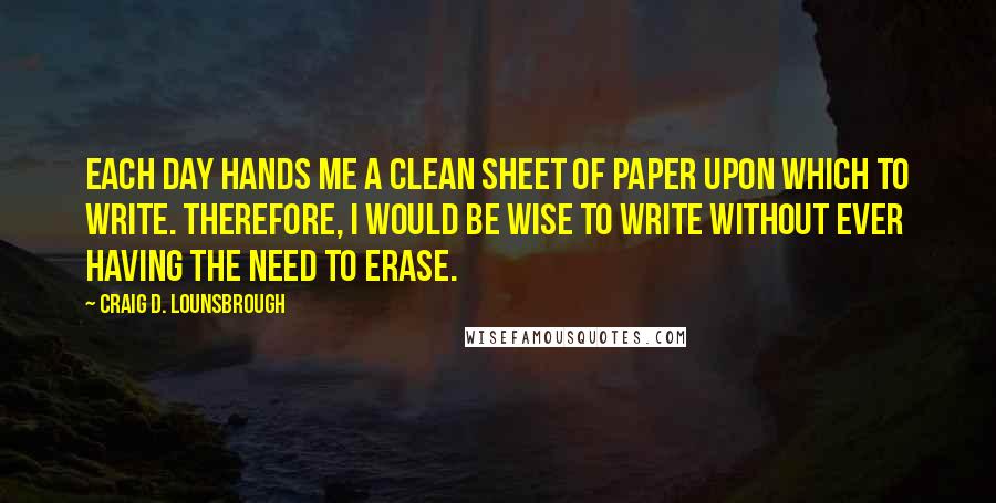 Craig D. Lounsbrough Quotes: Each day hands me a clean sheet of paper upon which to write. Therefore, I would be wise to write without ever having the need to erase.