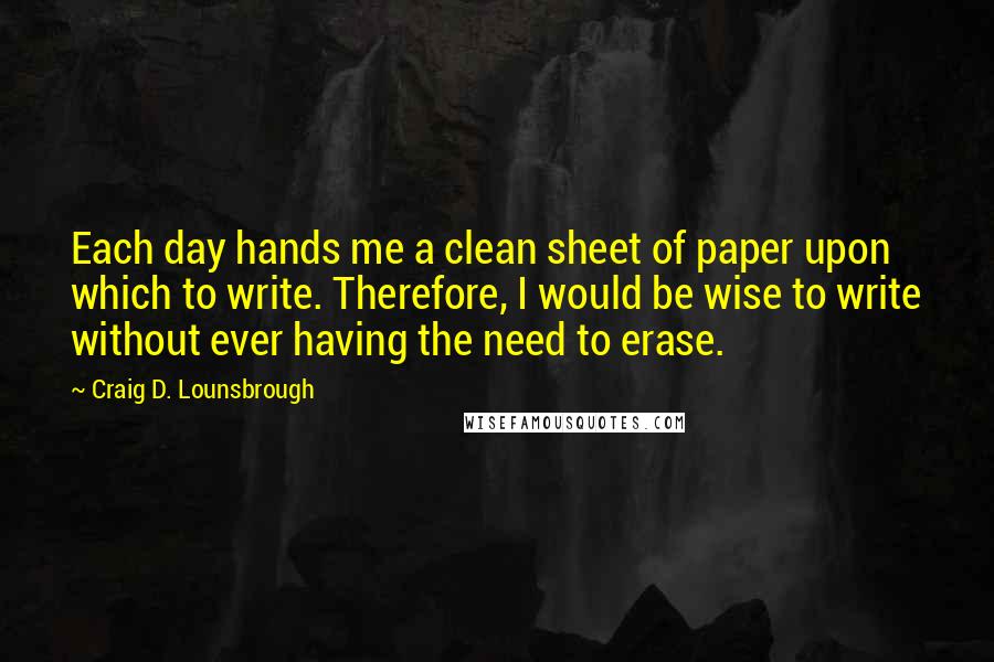 Craig D. Lounsbrough Quotes: Each day hands me a clean sheet of paper upon which to write. Therefore, I would be wise to write without ever having the need to erase.