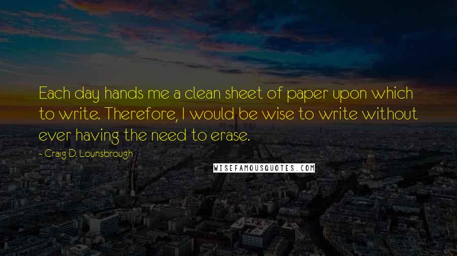 Craig D. Lounsbrough Quotes: Each day hands me a clean sheet of paper upon which to write. Therefore, I would be wise to write without ever having the need to erase.