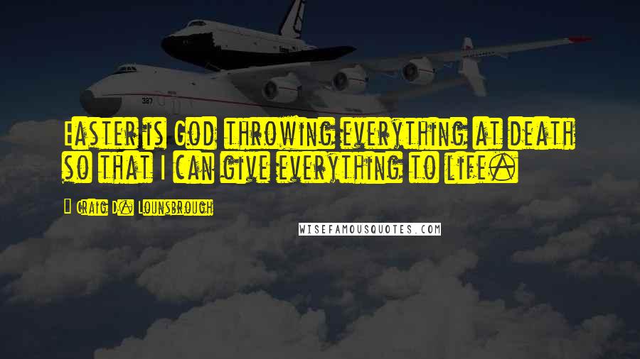 Craig D. Lounsbrough Quotes: Easter is God throwing everything at death so that I can give everything to life.