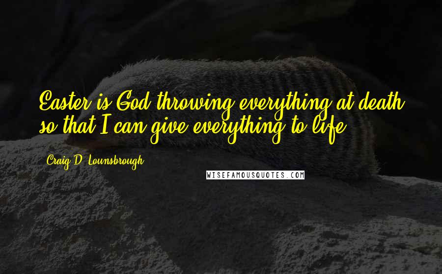 Craig D. Lounsbrough Quotes: Easter is God throwing everything at death so that I can give everything to life.