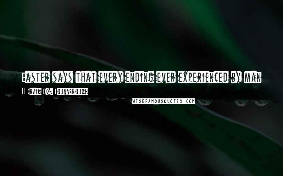 Craig D. Lounsbrough Quotes: Easter says that every ending ever experienced by man is exquisitely crafted to find its own ending at the feet of a fresh beginning.