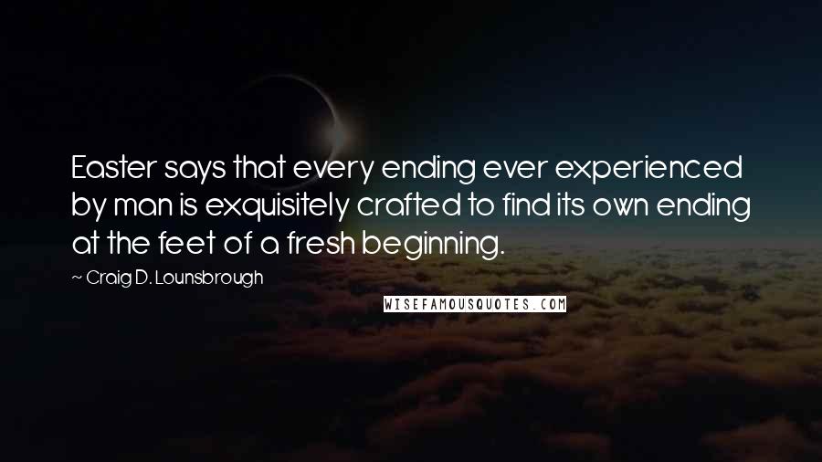 Craig D. Lounsbrough Quotes: Easter says that every ending ever experienced by man is exquisitely crafted to find its own ending at the feet of a fresh beginning.