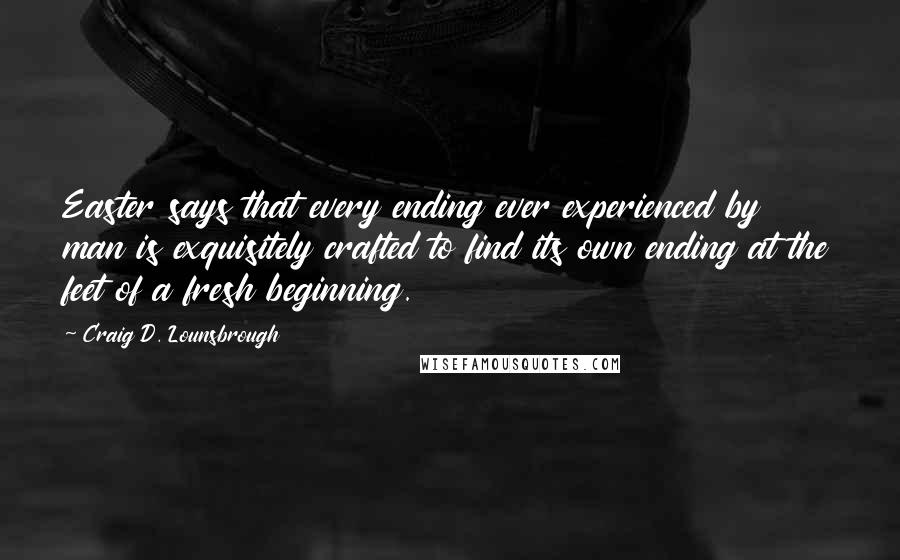 Craig D. Lounsbrough Quotes: Easter says that every ending ever experienced by man is exquisitely crafted to find its own ending at the feet of a fresh beginning.