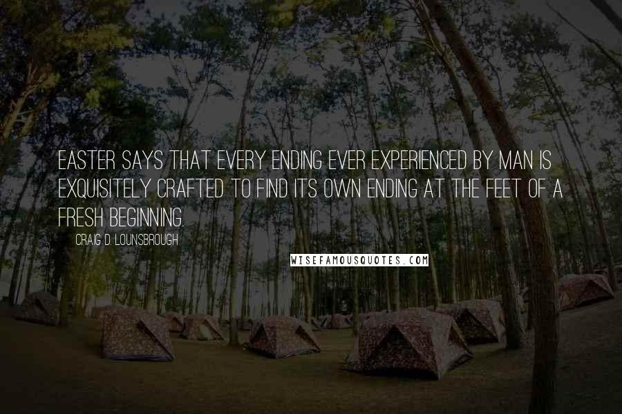 Craig D. Lounsbrough Quotes: Easter says that every ending ever experienced by man is exquisitely crafted to find its own ending at the feet of a fresh beginning.