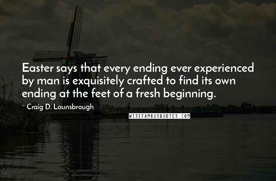 Craig D. Lounsbrough Quotes: Easter says that every ending ever experienced by man is exquisitely crafted to find its own ending at the feet of a fresh beginning.