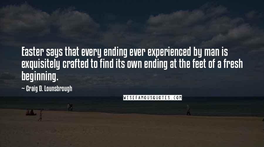 Craig D. Lounsbrough Quotes: Easter says that every ending ever experienced by man is exquisitely crafted to find its own ending at the feet of a fresh beginning.