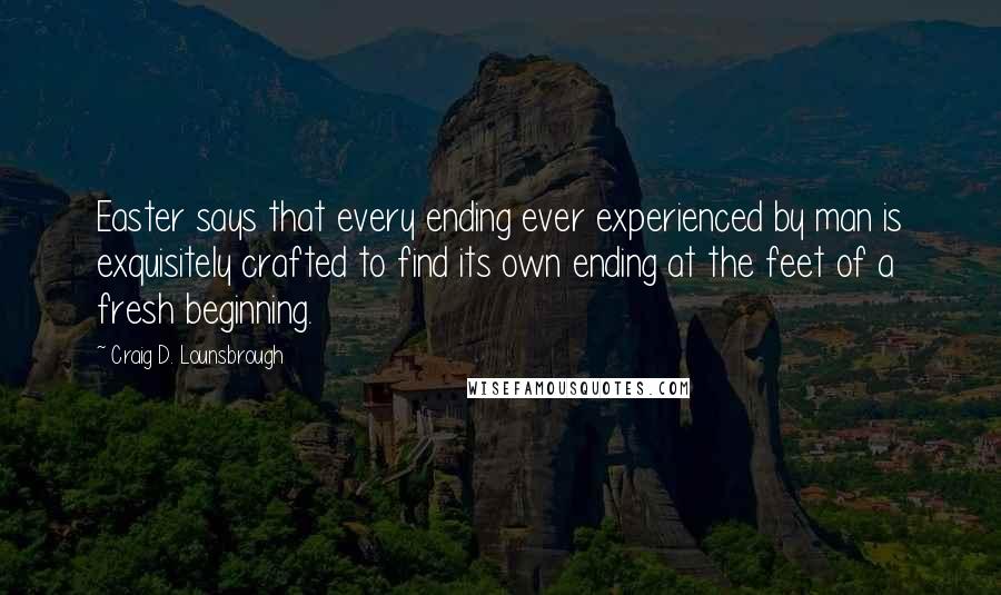 Craig D. Lounsbrough Quotes: Easter says that every ending ever experienced by man is exquisitely crafted to find its own ending at the feet of a fresh beginning.