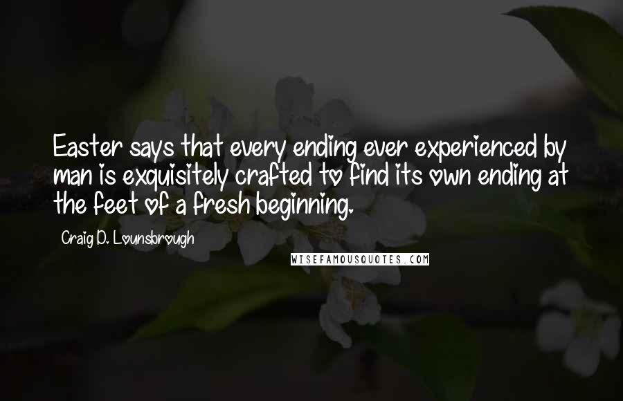 Craig D. Lounsbrough Quotes: Easter says that every ending ever experienced by man is exquisitely crafted to find its own ending at the feet of a fresh beginning.