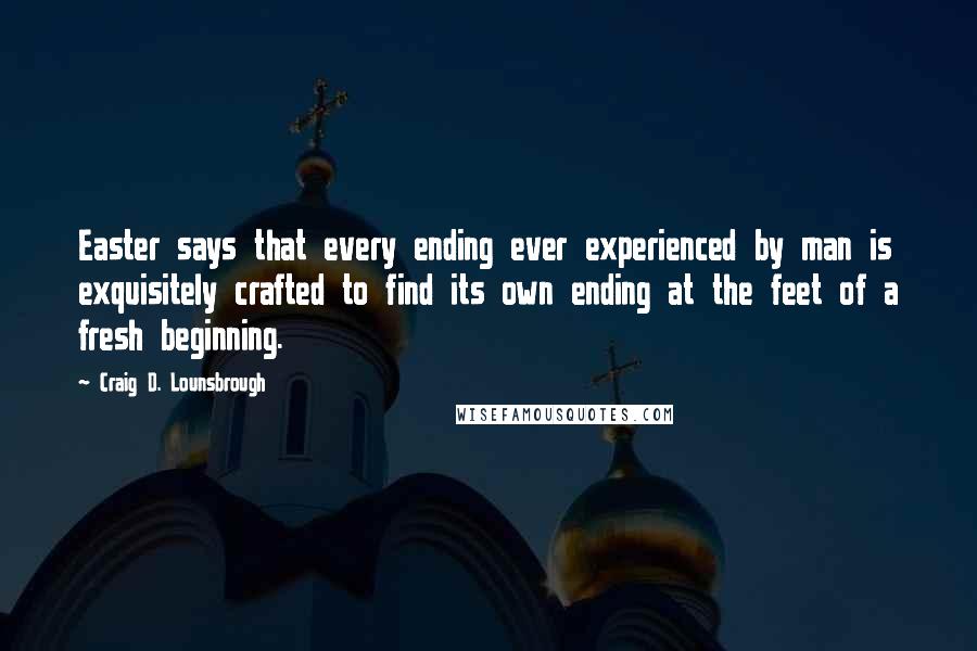 Craig D. Lounsbrough Quotes: Easter says that every ending ever experienced by man is exquisitely crafted to find its own ending at the feet of a fresh beginning.