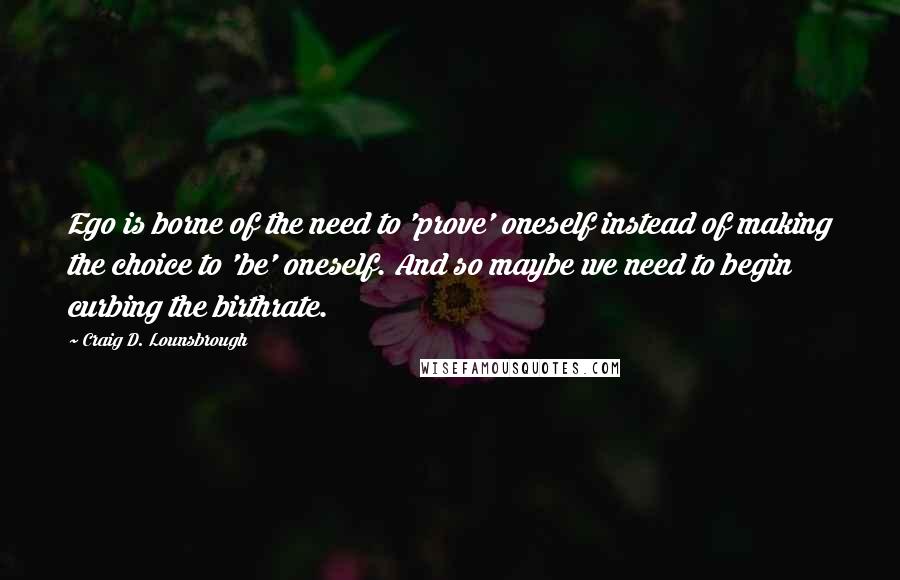 Craig D. Lounsbrough Quotes: Ego is borne of the need to 'prove' oneself instead of making the choice to 'be' oneself. And so maybe we need to begin curbing the birthrate.