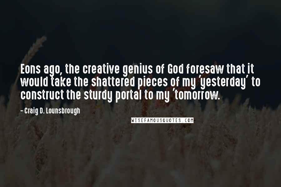 Craig D. Lounsbrough Quotes: Eons ago, the creative genius of God foresaw that it would take the shattered pieces of my 'yesterday' to construct the sturdy portal to my 'tomorrow.