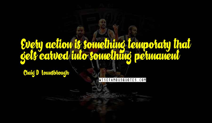Craig D. Lounsbrough Quotes: Every action is something temporary that gets carved into something permanent.