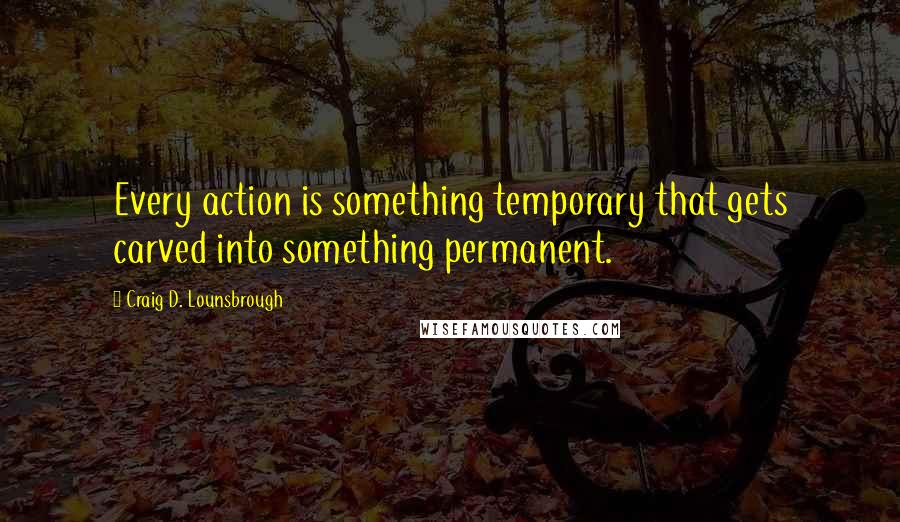 Craig D. Lounsbrough Quotes: Every action is something temporary that gets carved into something permanent.