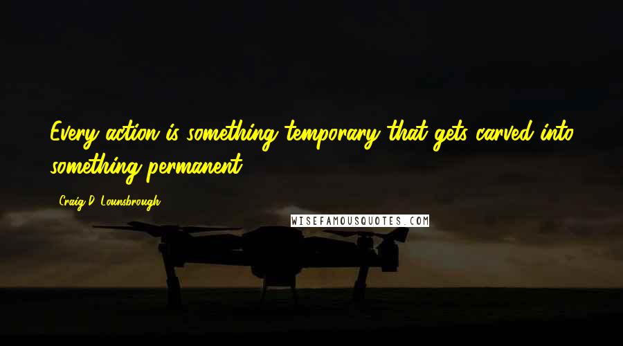 Craig D. Lounsbrough Quotes: Every action is something temporary that gets carved into something permanent.