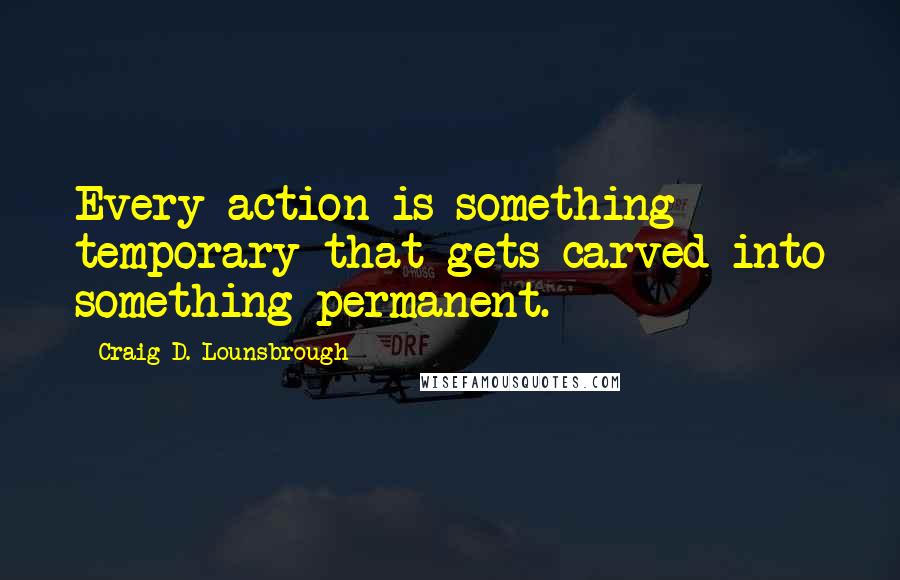 Craig D. Lounsbrough Quotes: Every action is something temporary that gets carved into something permanent.