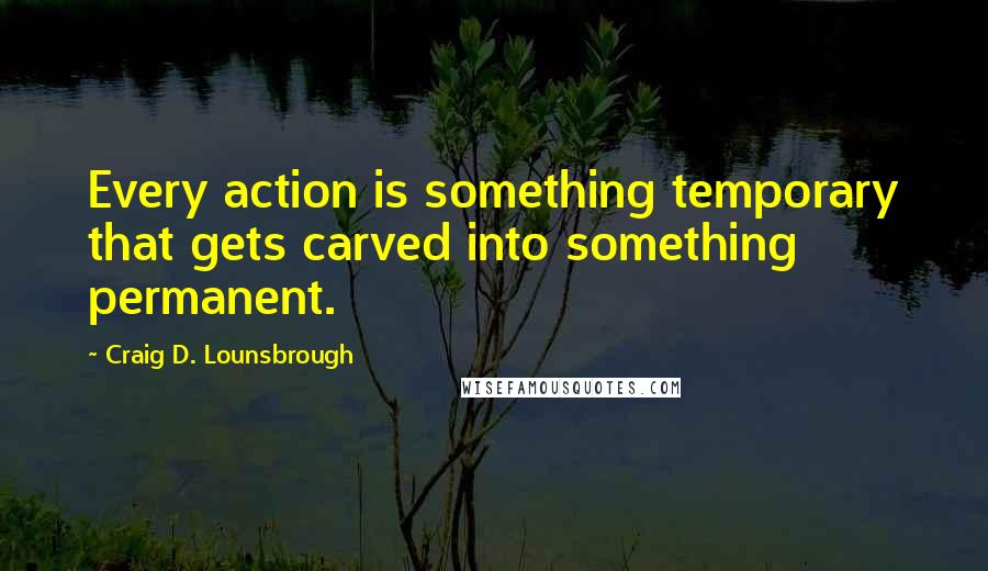 Craig D. Lounsbrough Quotes: Every action is something temporary that gets carved into something permanent.