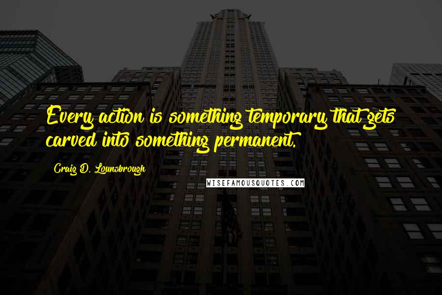 Craig D. Lounsbrough Quotes: Every action is something temporary that gets carved into something permanent.