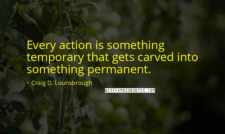 Craig D. Lounsbrough Quotes: Every action is something temporary that gets carved into something permanent.