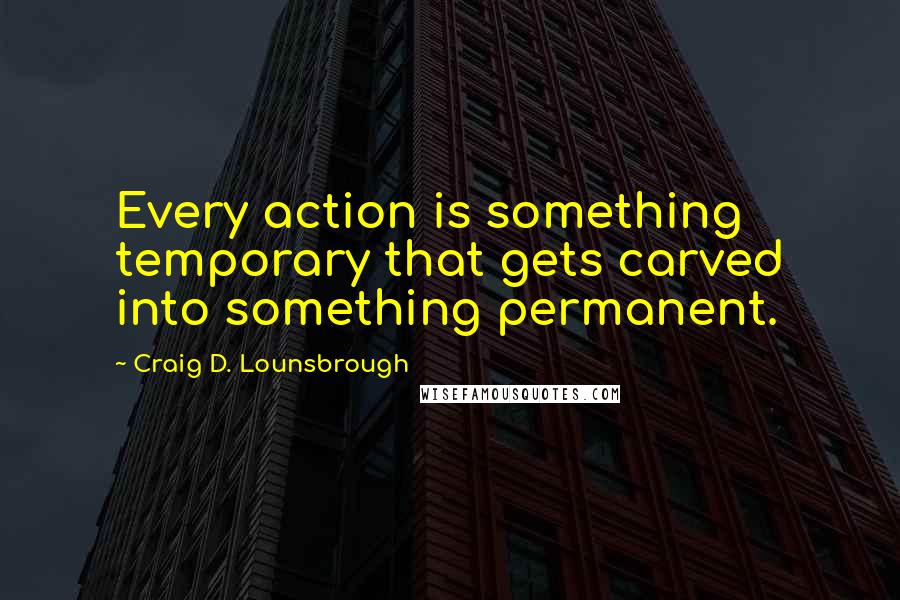 Craig D. Lounsbrough Quotes: Every action is something temporary that gets carved into something permanent.