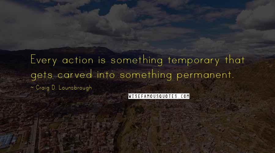Craig D. Lounsbrough Quotes: Every action is something temporary that gets carved into something permanent.