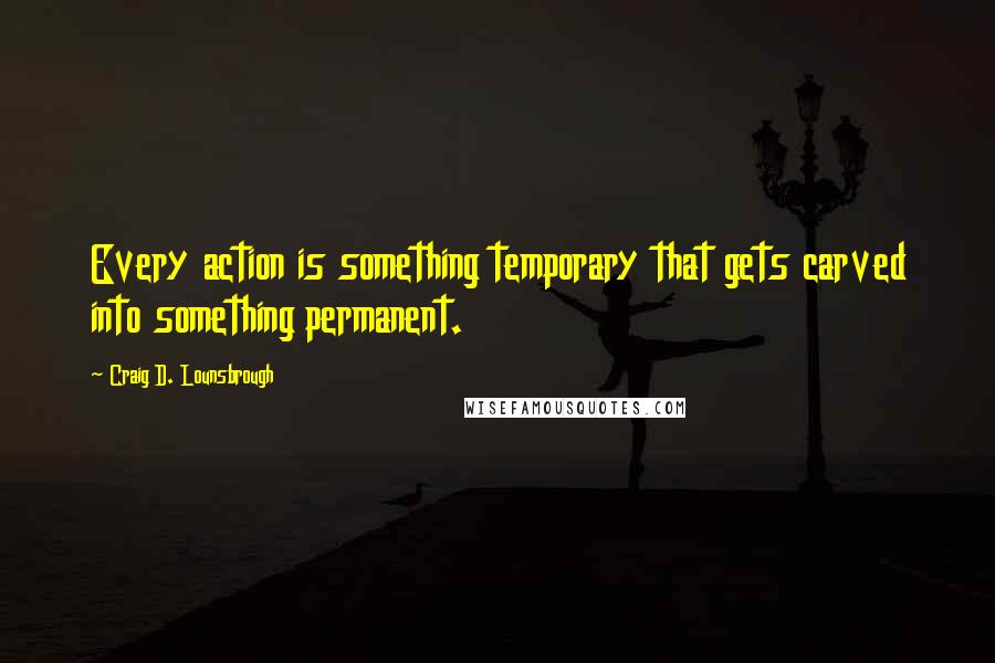 Craig D. Lounsbrough Quotes: Every action is something temporary that gets carved into something permanent.