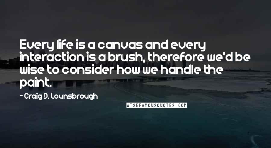 Craig D. Lounsbrough Quotes: Every life is a canvas and every interaction is a brush, therefore we'd be wise to consider how we handle the paint.