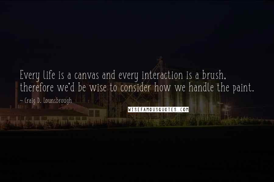 Craig D. Lounsbrough Quotes: Every life is a canvas and every interaction is a brush, therefore we'd be wise to consider how we handle the paint.