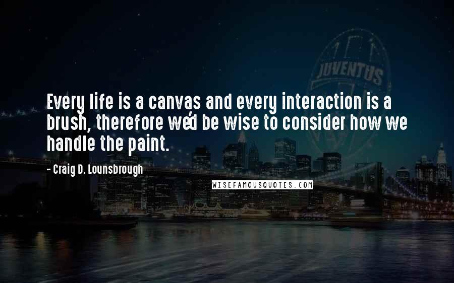 Craig D. Lounsbrough Quotes: Every life is a canvas and every interaction is a brush, therefore we'd be wise to consider how we handle the paint.