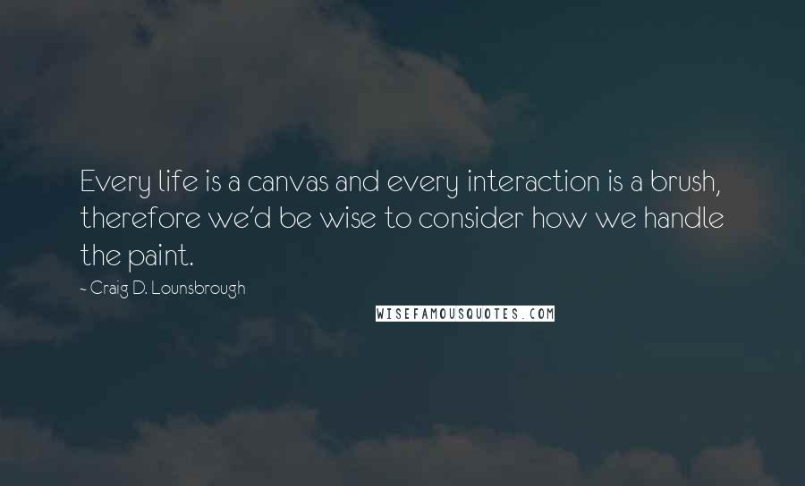 Craig D. Lounsbrough Quotes: Every life is a canvas and every interaction is a brush, therefore we'd be wise to consider how we handle the paint.