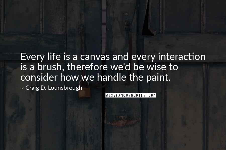 Craig D. Lounsbrough Quotes: Every life is a canvas and every interaction is a brush, therefore we'd be wise to consider how we handle the paint.