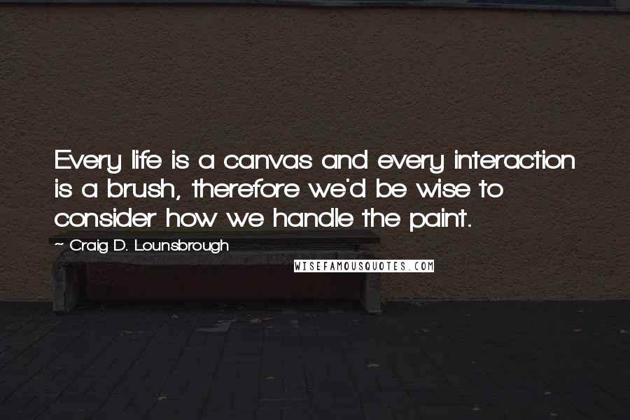 Craig D. Lounsbrough Quotes: Every life is a canvas and every interaction is a brush, therefore we'd be wise to consider how we handle the paint.